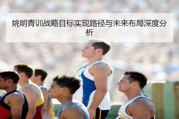 姚明青训战略目标实现路径与未来布局深度分析
