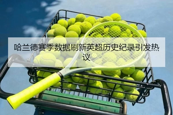 哈兰德赛季数据刷新英超历史纪录引发热议