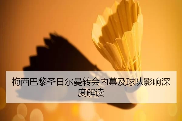 梅西巴黎圣日尔曼转会内幕及球队影响深度解读