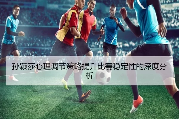 孙颖莎心理调节策略提升比赛稳定性的深度分析